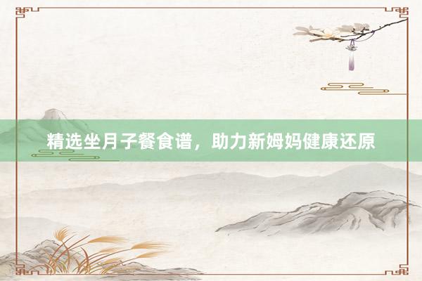 精选坐月子餐食谱，助力新姆妈健康还原